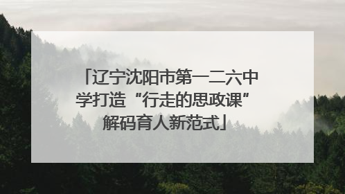 辽宁沈阳市第一二六中学打造“行走的思政课” 解码育人新范式