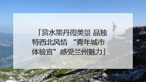 赏水墨丹霞美景 品独特西北风情 “青年城市体验官”感受兰州魅力