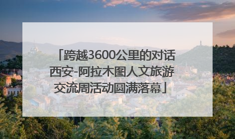 跨越3600公里的对话 西安-阿拉木图人文旅游交流周活动圆满落幕