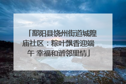 鄱阳县饶州街道城隍庙社区：粽叶飘香迎端午 幸福和谐邻里情