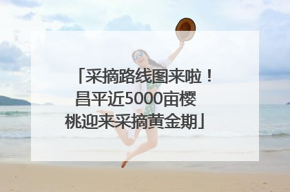 采摘路线图来啦！昌平近5000亩樱桃迎来采摘黄金期