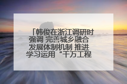 韩俊在浙江调研时强调 完善城乡融合发展体制机制 推进学习运用“千万工程”经验走深走实