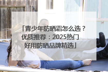 青少年防晒霜怎么选？优质推荐：2025热门好用防晒品牌精选