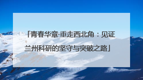 青春华章·重走西北角：见证兰州科研的坚守与突破之路