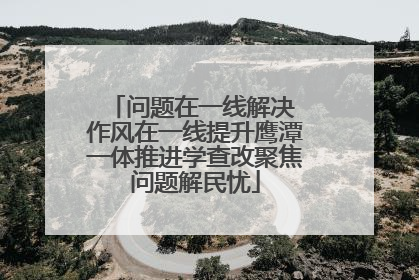 问题在一线解决 作风在一线提升鹰潭一体推进学查改聚焦问题解民忧