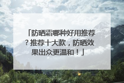 防晒霜哪种好用推荐？推荐十大款，防晒效果出众更温和！