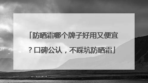 防晒霜哪个牌子好用又便宜？口碑公认，不踩坑防晒霜