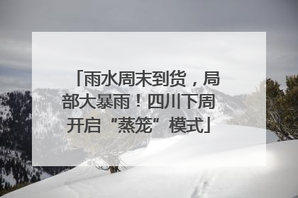 雨水周末到货，局部大暴雨！四川下周开启“蒸笼”模式