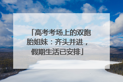 高考考场上的双胞胎姐妹：齐头并进，假期生活已安排