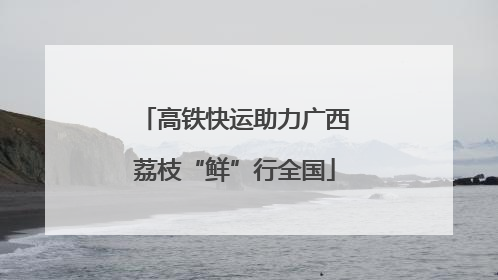高铁快运助力广西荔枝“鲜”行全国