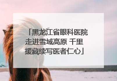 黑龙江省眼科医院走进雪域高原 千里援藏续写医者仁心