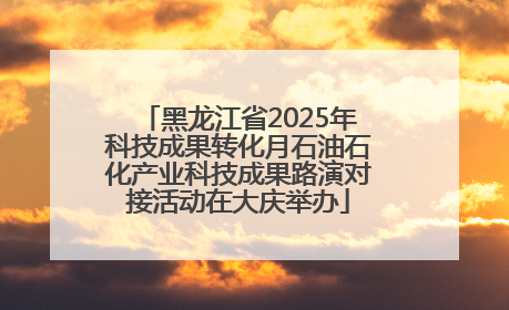 黑龙江省2025年科技成果转化月石油石化产业科技成果路演对接活动在大庆举办