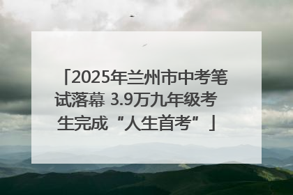 2025年兰州市中考笔试落幕 3.9万九年级考生完成“人生首考”