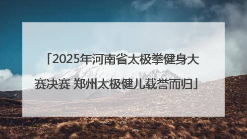 2025年河南省太极拳健身大赛决赛 郑州太极健儿载誉而归