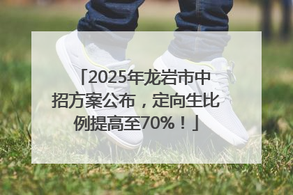 2025年龙岩市中招方案公布，定向生比例提高至70%！