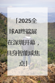 2025全球AI终端展在深圳开幕，具身智能成焦点