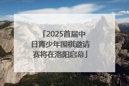 2025首届中日青少年围棋邀请赛将在洛阳启幕