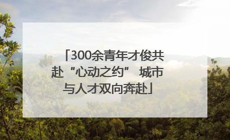 300余青年才俊共赴“心动之约” 城市与人才双向奔赴