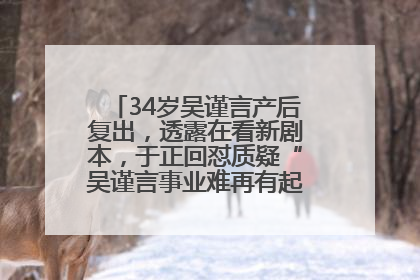 34岁吴谨言产后复出，透露在看新剧本，于正回怼质疑“吴谨言事业难再有起色”：女人在任何年纪都有她的光彩