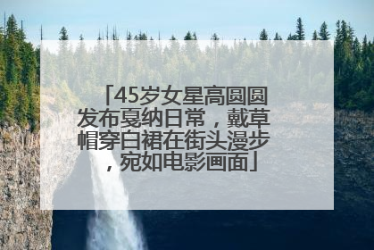 45岁女星高圆圆发布戛纳日常，戴草帽穿白裙在街头漫步，宛如电影画面