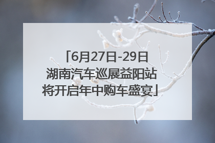 6月27日-29日 湖南汽车巡展益阳站将开启年中购车盛宴