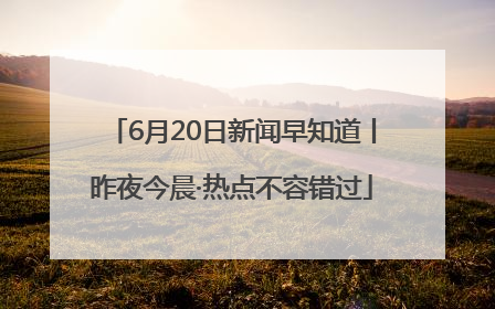 6月20日新闻早知道丨昨夜今晨·热点不容错过